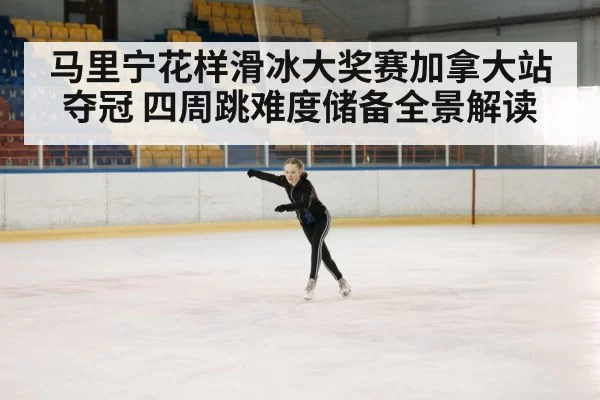 马里宁花样滑冰大奖赛加拿大站夺冠 四周跳难度储备全景解读