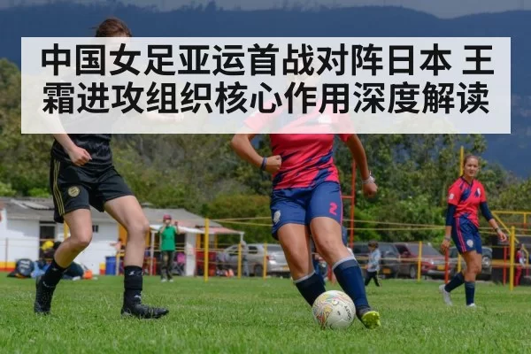 中国女足亚运首战对阵日本 王霜进攻组织核心作用深度解读